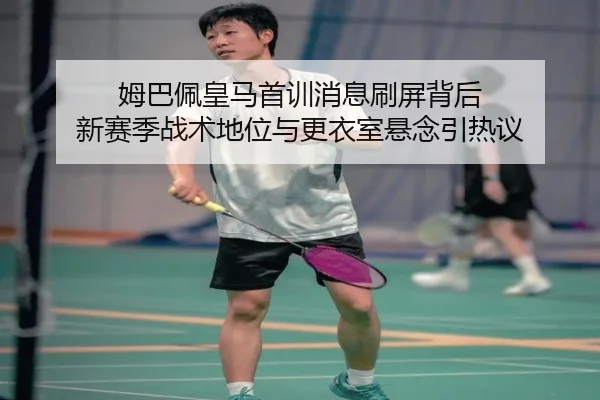 姆巴佩皇马首训消息刷屏背后 新赛季战术地位与更衣室悬念引热议（c7c7）