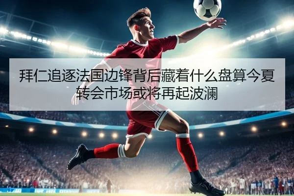 拜仁追逐法国边锋背后藏着什么盘算今夏转会市场或将再起波澜 - c7c7