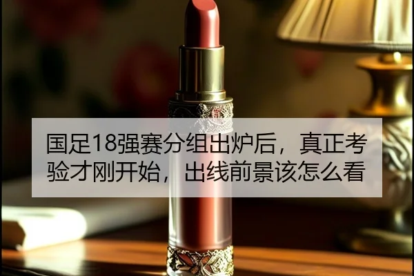 国足18强赛分组出炉后，真正考验才刚开始，出线前景该怎么看（c7c7）